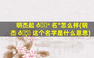 明杰起 💮 名*
怎么样(明杰 🦟 这个名字是什么意思)